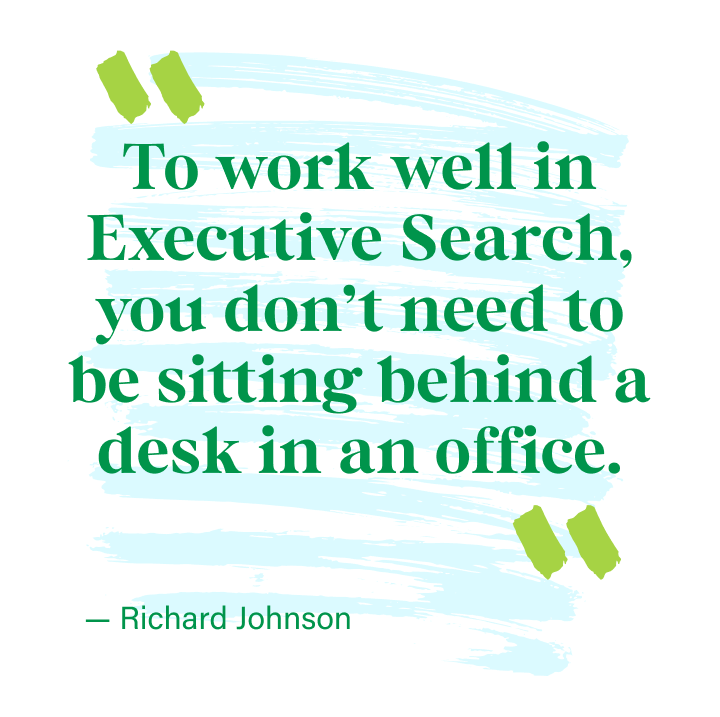 To work well in Executive Search, you don’t need to be sitting behind a desk in an office - Richard Johnson