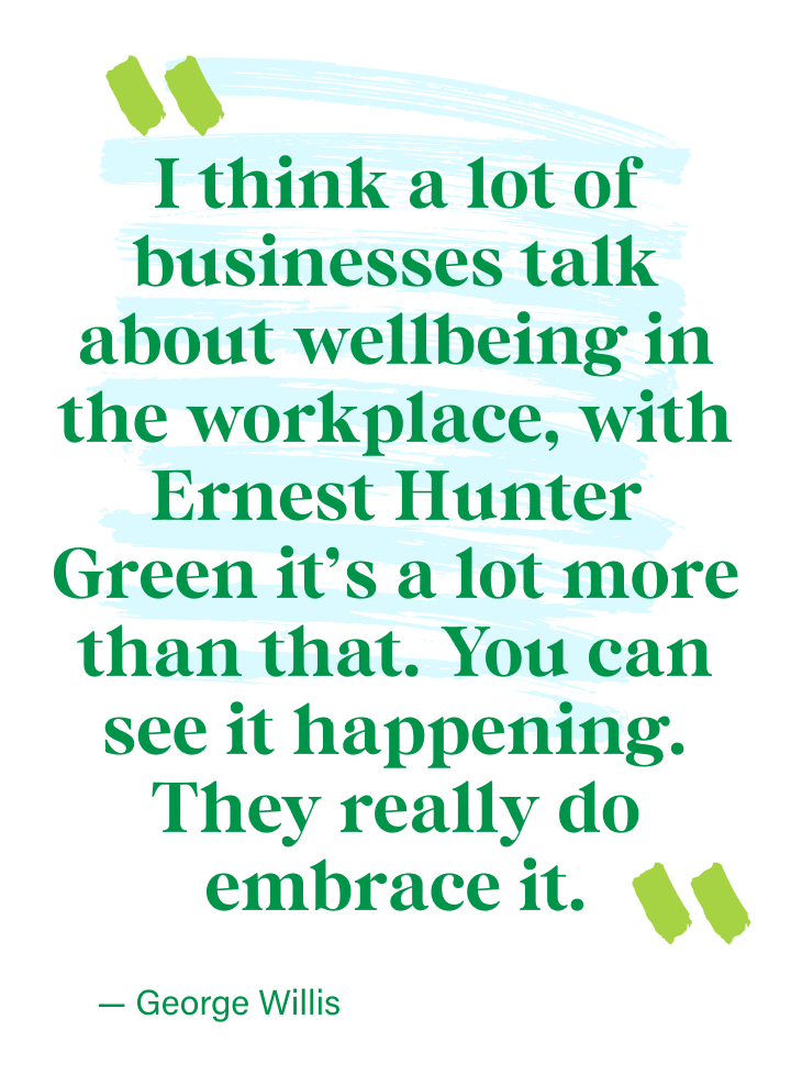 I think a lot of businesses talk about wellbeing in the workplace, with Ernest Hunter Green it’s a lot more than that. You can see it happening. They really do embrace it. - George Willis