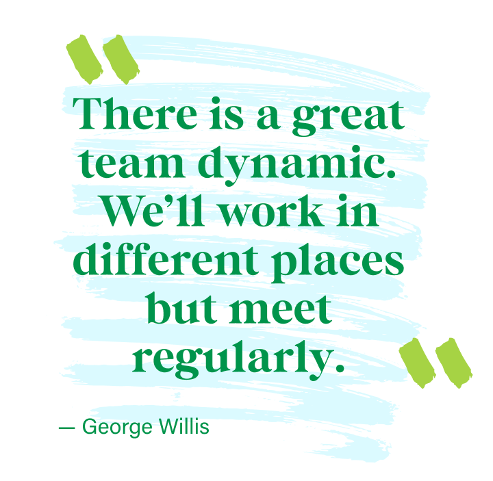 There is a great team dynamic. We’ll work in different places but meet regularly. - George Willis