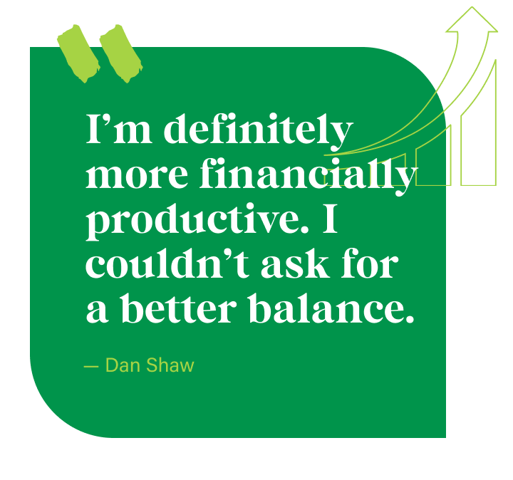 I’m definitely more financially productive. I couldn’t ask for a better balance. - Dan Shaw