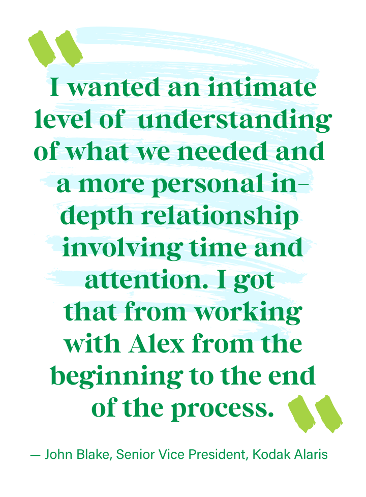 “I wanted an intimate level of understanding of what we needed and a more personal in-depth relationship involving time and attention. I got that from working with Alex from the beginning to the end of the process.” - John Blake | Senior Vice President, Kodak Alaris