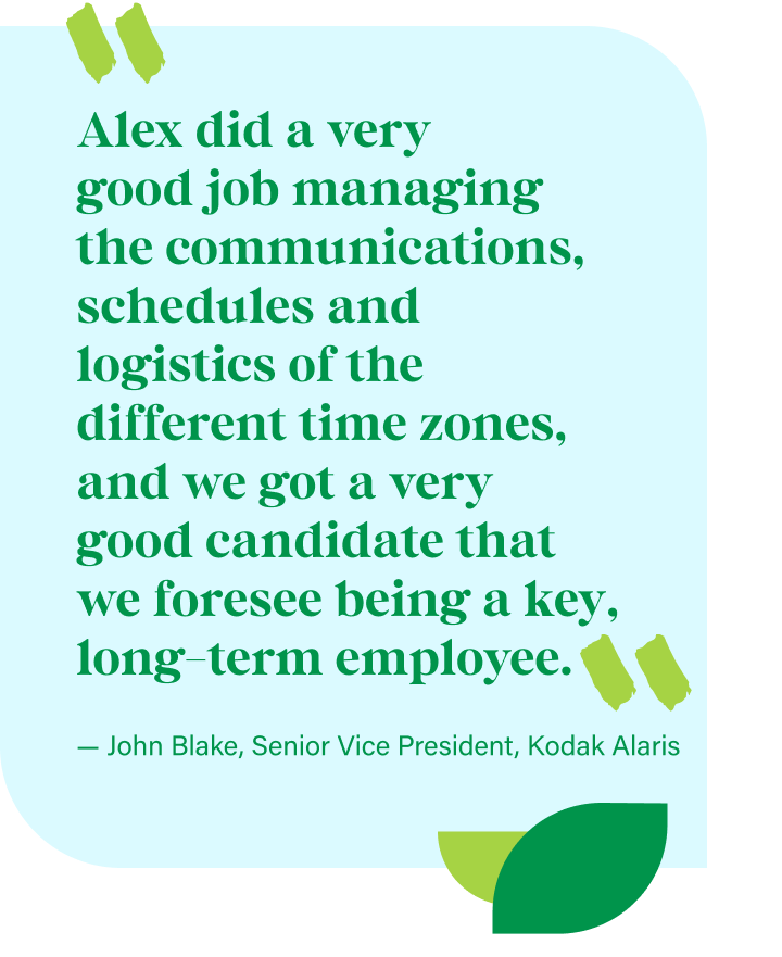 “Alex did a very good job managing the communications, schedules and logistics of the different time zones, and we got a very good candidate that we foresee being a key, long-term employee.” — John Blake, Senior Vice President, Kodak Alaris
